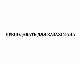 Товарный знак № 61475 «ПРЕПОДАВАТЬ ДЛЯ КАЗАХСТАНА»