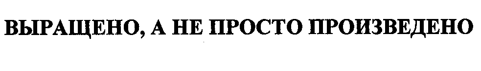Товарный знак № 30563 «ВЫРАЩЕНО, А НЕ ПРОСТО ПРОИЗВЕДЕНО»